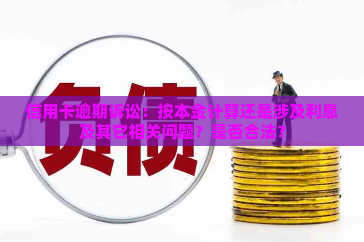 信用卡逾期诉讼：按本金计算还是涉及利息及其它相关问题？是否合法？