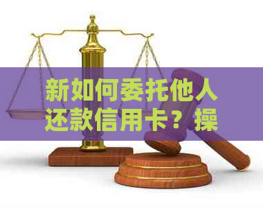 新如何委托他人还款信用卡？操作步骤及注意事项一览