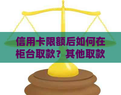 信用卡限额后如何在柜台取款？其他取款方式有哪些？