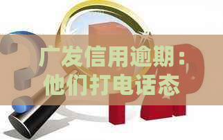 广发信用逾期：他们打电话态度特别不好，是真的吗？