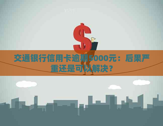 交通银行信用卡逾期5000元：后果严重还是可以解决？