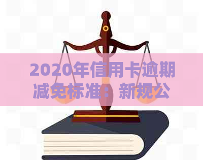 2020年信用卡逾期减免标准：新规公布，详解表格与政策