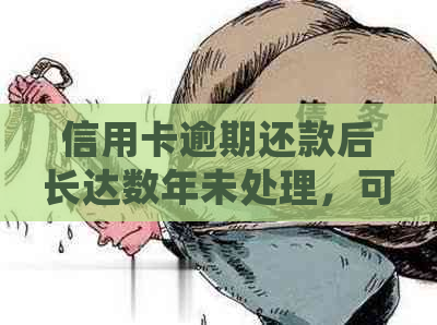 信用卡逾期还款后长达数年未处理，可能面临的后果及应对策略详解