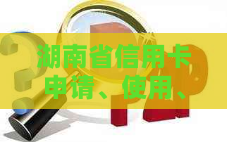 湖南省信用卡申请、使用、还款及相关政策全方位解析