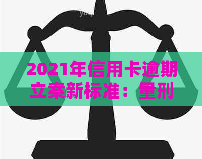 2021年信用卡逾期立案新标准：量刑与逾期情况解析