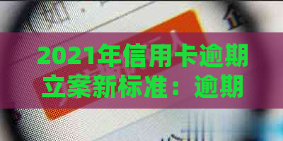 2021年信用卡逾期立案新标准：逾期量刑与处理方式全解析