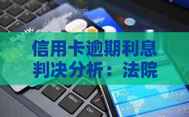 信用卡逾期利息判决分析：法院如何审理高额逾期罚息案例