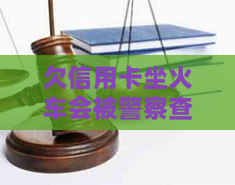 欠信用卡坐火车会被警察查吗？怎么办？会抓人吗？