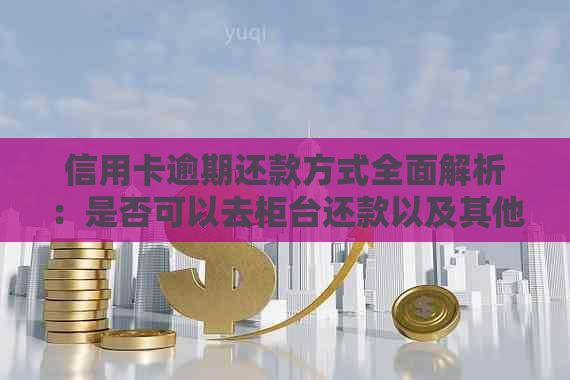 信用卡逾期还款方式全面解析：是否可以去柜台还款以及其他还款方式