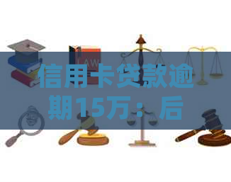 信用卡贷款逾期15万：后果如何，处理策略，是否会坐牢及一年利息计算