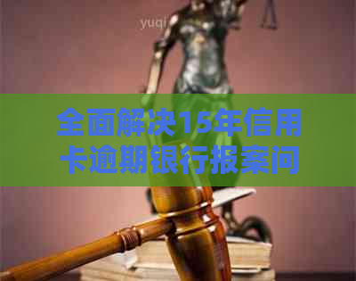 全面解决15年信用卡逾期银行报案问题：如何应对、处理流程及注意事项