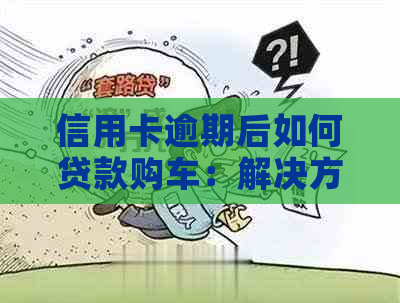 信用卡逾期后如何贷款购车：解决方案与注意事项