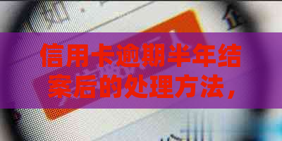 信用卡逾期半年结案后的处理方法，以及相关疑问解答。