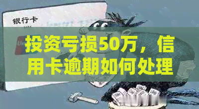 投资亏损50万，信用卡逾期如何处理？全面解决方案和建议