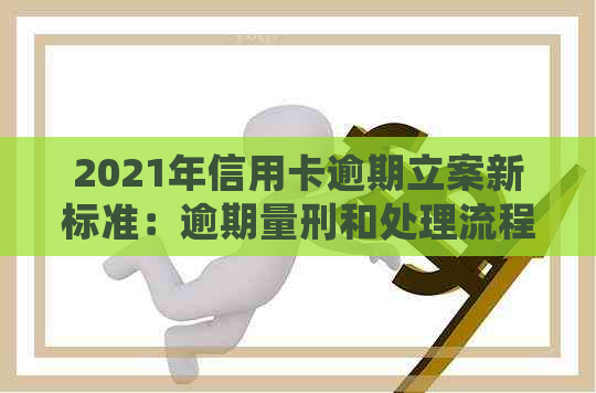 2021年信用卡逾期立案新标准：逾期量刑和处理流程全面解析