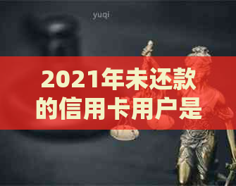 2021年未还款的信用卡用户是否仍将面临行为？