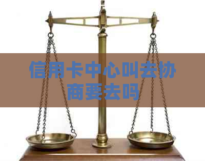 信用卡中心叫去协商要去吗