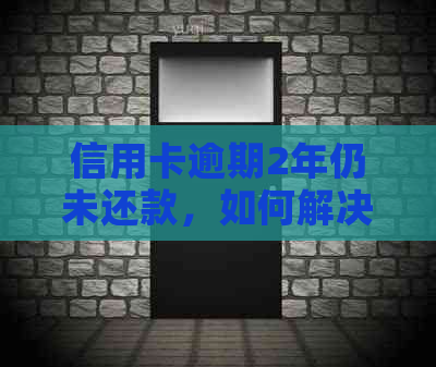 信用卡逾期2年仍未还款，如何解决还款问题和信用影响？