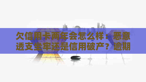 欠信用卡两年会怎么样：恶意透支坐牢还是信用破产？逾期两年的后果解读