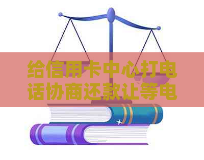 给信用卡中心打电话协商还款让等电话：步骤和建议