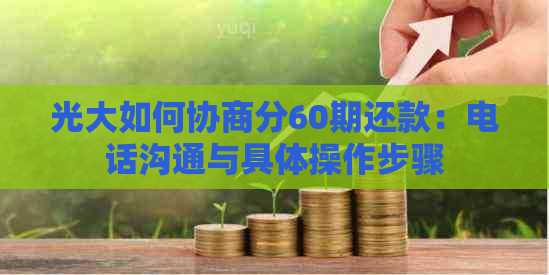 光大如何协商分60期还款：电话沟通与具体操作步骤