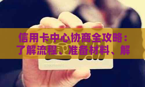 信用卡中心协商全攻略：了解流程、准备材料、解决疑惑，让债务更轻松