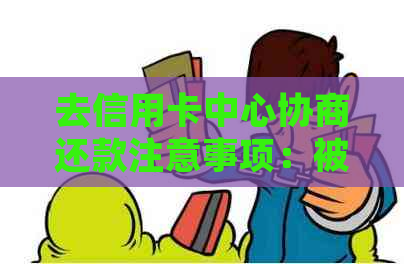 去信用卡中心协商还款注意事项：被扣、被报警带走、签证明文件等问题。